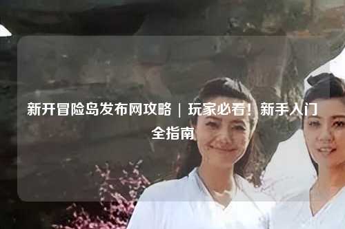 新开冒险岛发布网攻略 | 玩家必看！新手入门全指南